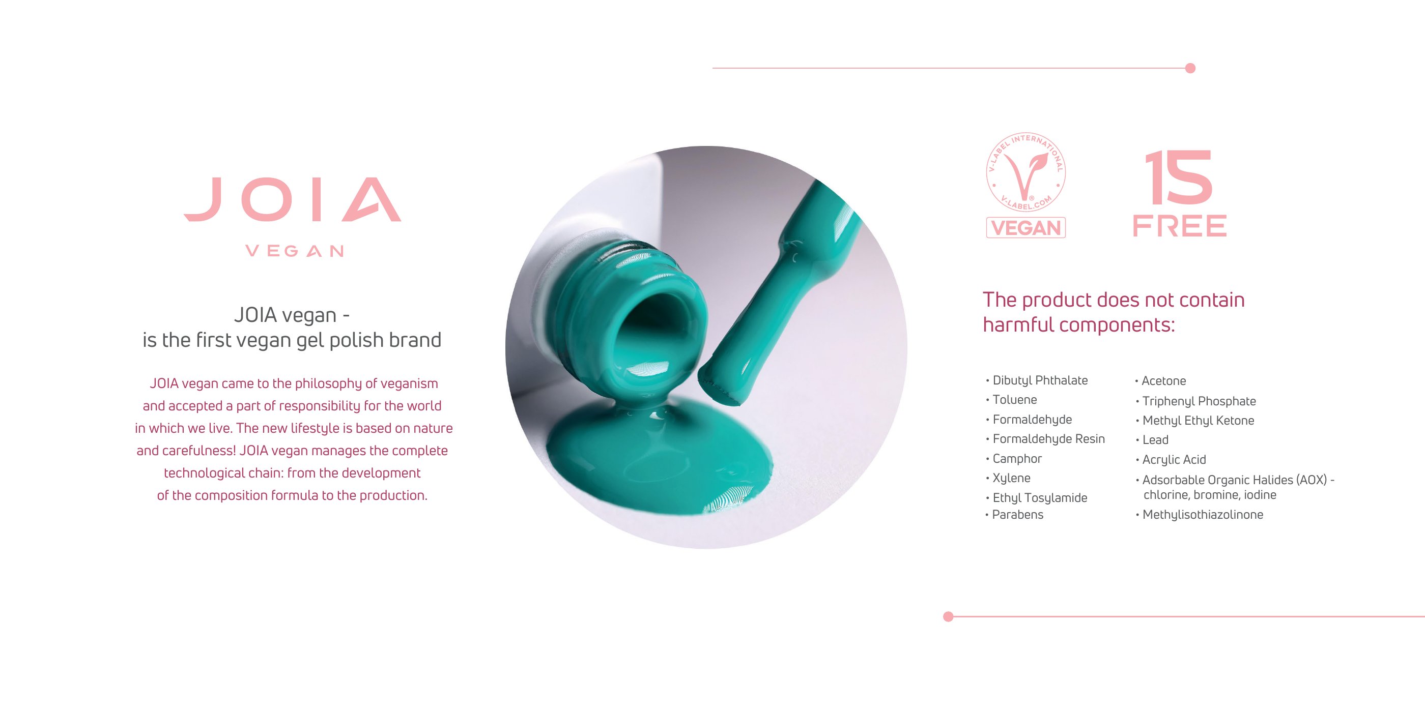 JOIA vegan is the first vegan gel polish brand, managing the complete chain from formula development to production. V-Label certified vegan and 15 Free: no dibutyl phthalate, toluene, formaldehyde, formaldehyde resin, camphor, xylene, ethyl tosylamide, parabens, acetone, triphenyl phosphate, methyl ethyl ketone, lead, acrylic acid, AOX or methylisothiazolinone.